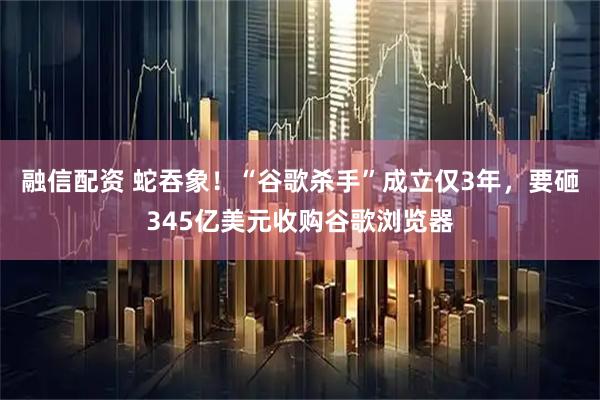 融信配资 蛇吞象！“谷歌杀手”成立仅3年，要砸345亿美元收购谷歌浏览器