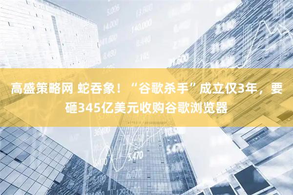 高盛策略网 蛇吞象！“谷歌杀手”成立仅3年，要砸345亿美元收购谷歌浏览器