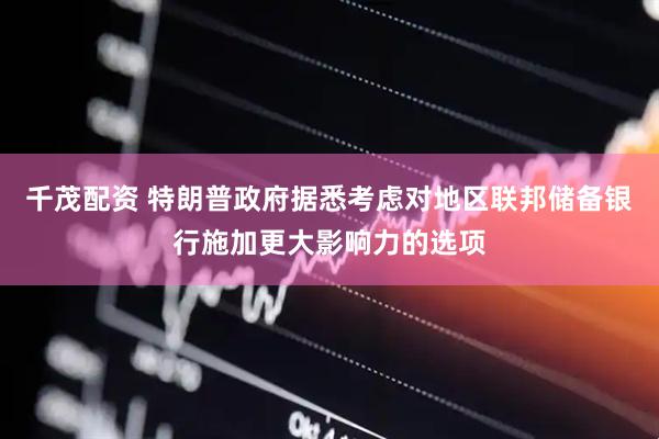千茂配资 特朗普政府据悉考虑对地区联邦储备银行施加更大影响力的选项