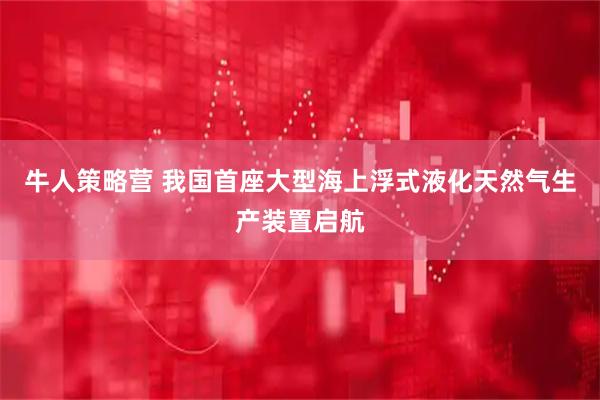 牛人策略营 我国首座大型海上浮式液化天然气生产装置启航