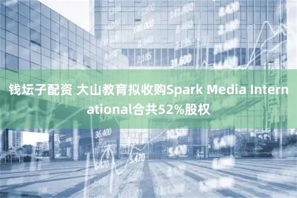 钱坛子配资 大山教育拟收购Spark Media International合共52%股权