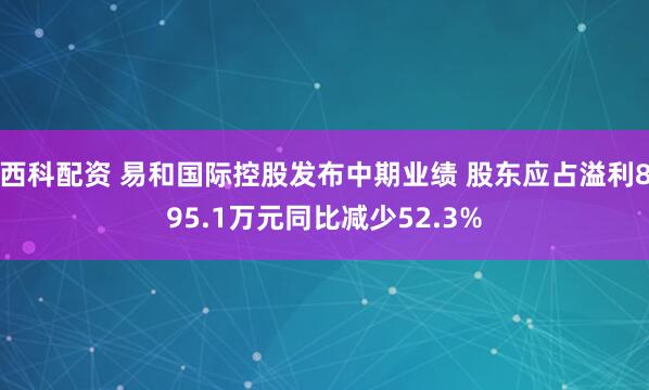西科配资 易和国际控股发布中期业绩 股东应占溢利895.1万元同比减少52.3%