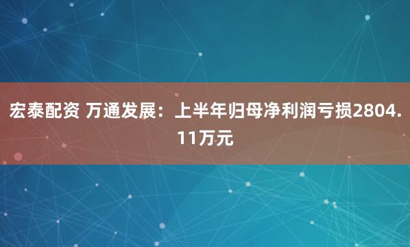 宏泰配资 万通发展：上半年归母净利润亏损2804.11万元