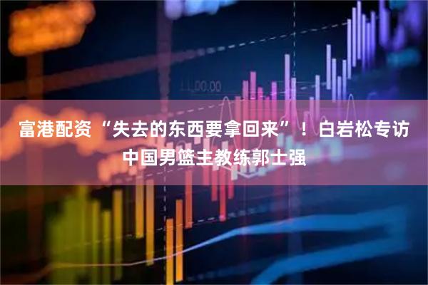富港配资 “失去的东西要拿回来” ！白岩松专访中国男篮主教练郭士强