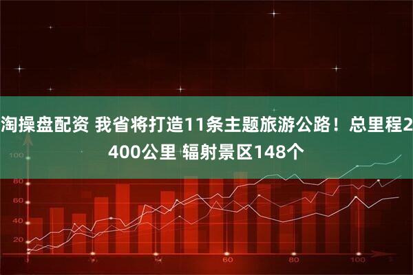 淘操盘配资 我省将打造11条主题旅游公路！总里程2400公里 辐射景区148个