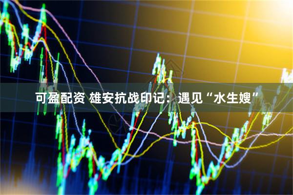可盈配资 雄安抗战印记：遇见“水生嫂”