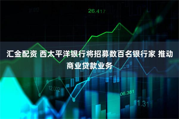 汇金配资 西太平洋银行将招募数百名银行家 推动商业贷款业务