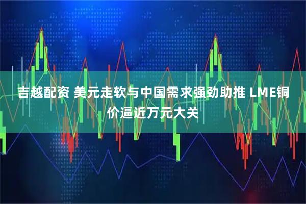 吉越配资 美元走软与中国需求强劲助推 LME铜价逼近万元大关