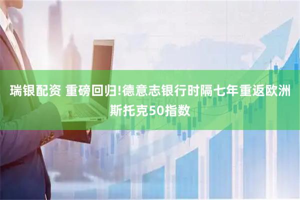 瑞银配资 重磅回归!德意志银行时隔七年重返欧洲斯托克50指数