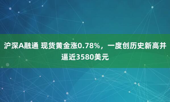 沪深A融通 现货黄金涨0.78%，一度创历史新高并逼近3580美元