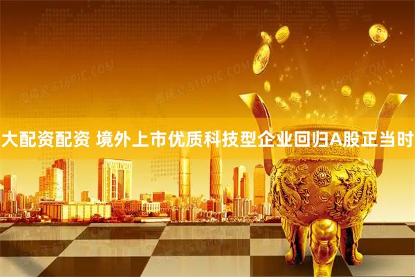 大配资配资 境外上市优质科技型企业回归A股正当时