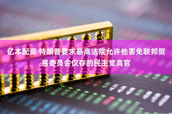 亿本配资 特朗普要求最高法院允许他罢免联邦贸易委员会仅存的民主党高官