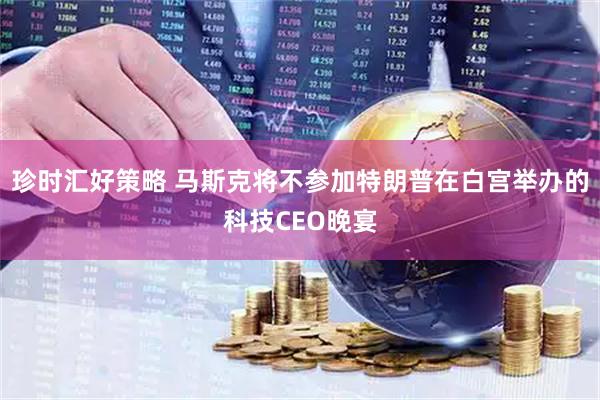 珍时汇好策略 马斯克将不参加特朗普在白宫举办的科技CEO晚宴