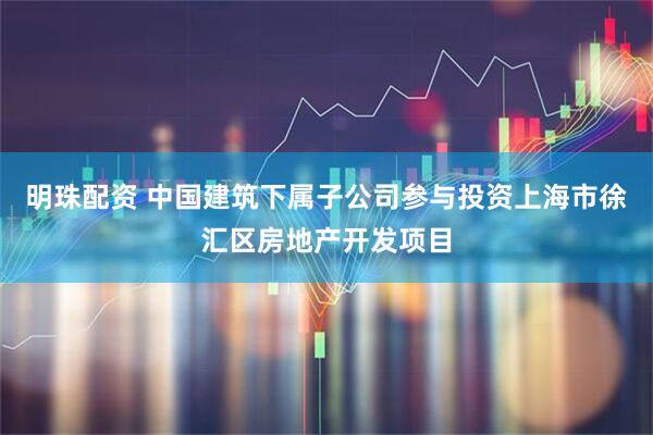 明珠配资 中国建筑下属子公司参与投资上海市徐汇区房地产开发项目