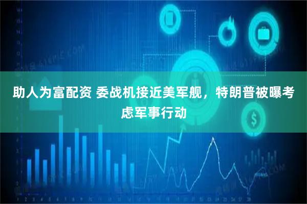 助人为富配资 委战机接近美军舰，特朗普被曝考虑军事行动