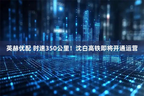 英赫优配 时速350公里！沈白高铁即将开通运营