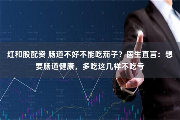 红和股配资 肠道不好不能吃茄子？医生直言：想要肠道健康，多吃这几样不吃亏
