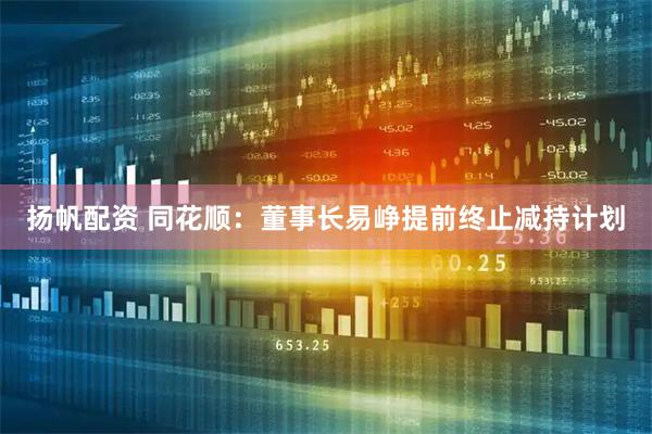 扬帆配资 同花顺：董事长易峥提前终止减持计划