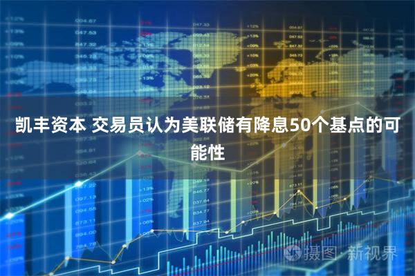 凯丰资本 交易员认为美联储有降息50个基点的可能性