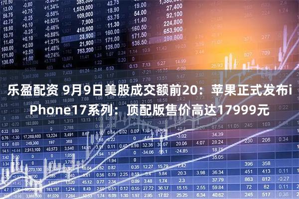 乐盈配资 9月9日美股成交额前20：苹果正式发布iPhone17系列：顶配版售价高达17999元