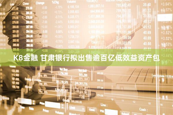 K8金融 甘肃银行拟出售逾百亿低效益资产包
