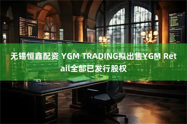 无锡恒鑫配资 YGM TRADING拟出售YGM Retail全部已发行股权