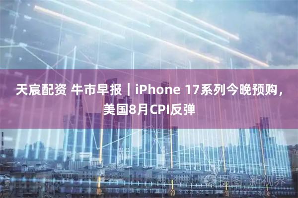 天宸配资 牛市早报｜iPhone 17系列今晚预购，美国8月CPI反弹