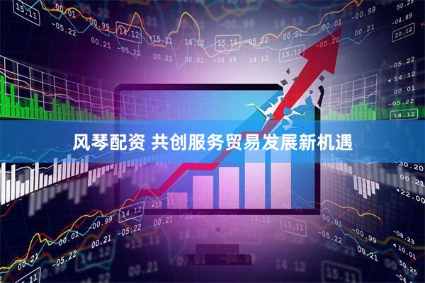 风琴配资 共创服务贸易发展新机遇