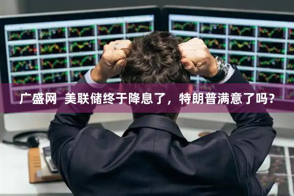 广盛网  美联储终于降息了，特朗普满意了吗？
