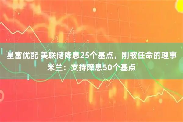 星富优配 美联储降息25个基点，刚被任命的理事米兰：支持降息50个基点