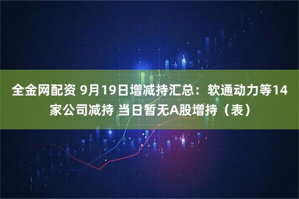 全金网配资 9月19日增减持汇总：软通动力等14家公司减持 当日暂无A股增持（表）