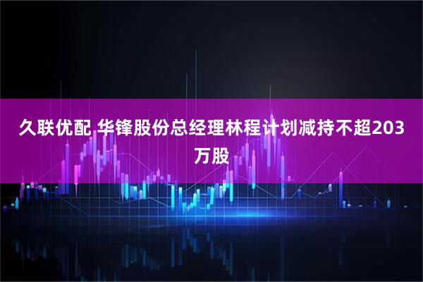 久联优配 华锋股份总经理林程计划减持不超203万股