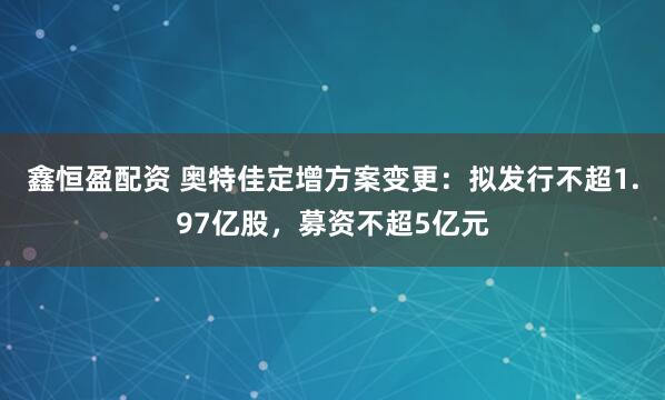 鑫恒盈配资 奥特佳定增方案变更：拟发行不超1.97亿股，募资不超5亿元
