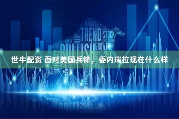 世牛配资 面对美国兵锋，委内瑞拉现在什么样