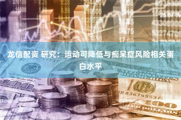 龙信配资 研究：运动可降低与痴呆症风险相关蛋白水平
