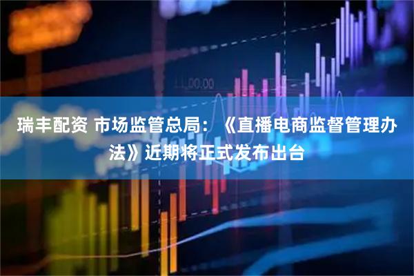 瑞丰配资 市场监管总局：《直播电商监督管理办法》近期将正式发布出台