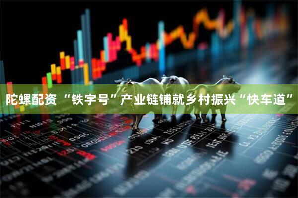 陀螺配资 “铁字号”产业链铺就乡村振兴“快车道”
