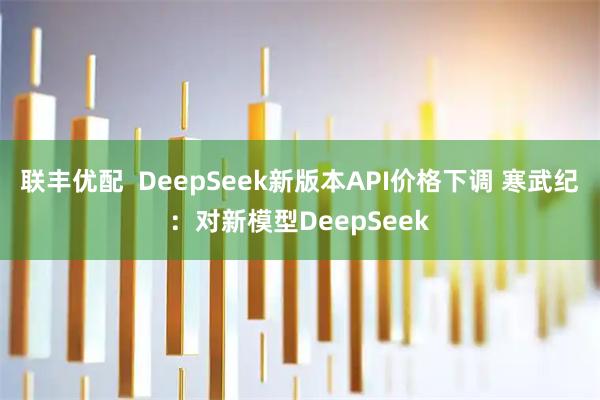 联丰优配  DeepSeek新版本API价格下调 寒武纪：对新模型DeepSeek