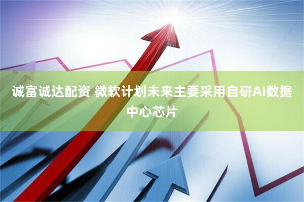 诚富诚达配资 微软计划未来主要采用自研AI数据中心芯片