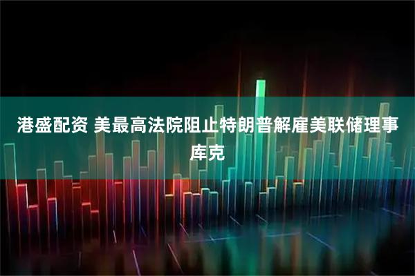 港盛配资 美最高法院阻止特朗普解雇美联储理事库克
