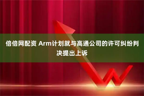倍倍网配资 Arm计划就与高通公司的许可纠纷判决提出上诉
