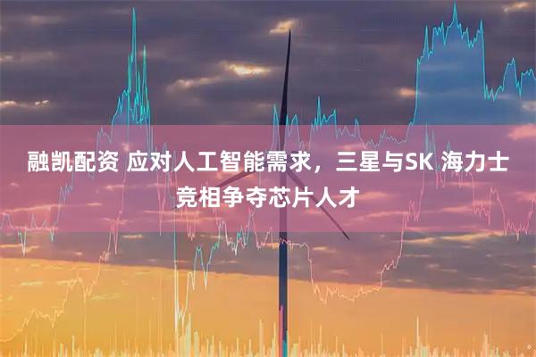 融凯配资 应对人工智能需求，三星与SK 海力士竞相争夺芯片人才