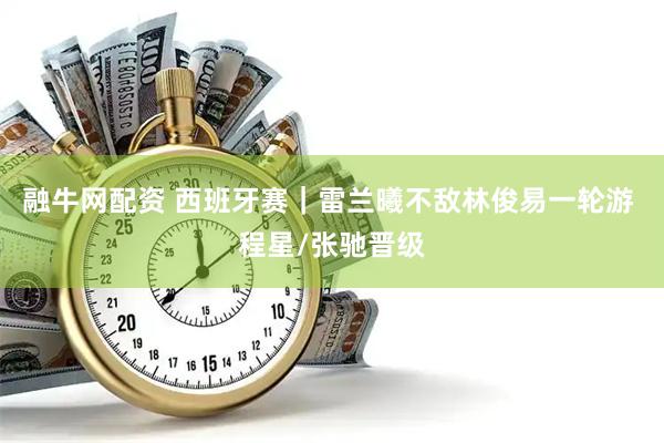 融牛网配资 西班牙赛｜雷兰曦不敌林俊易一轮游 程星/张驰晋级