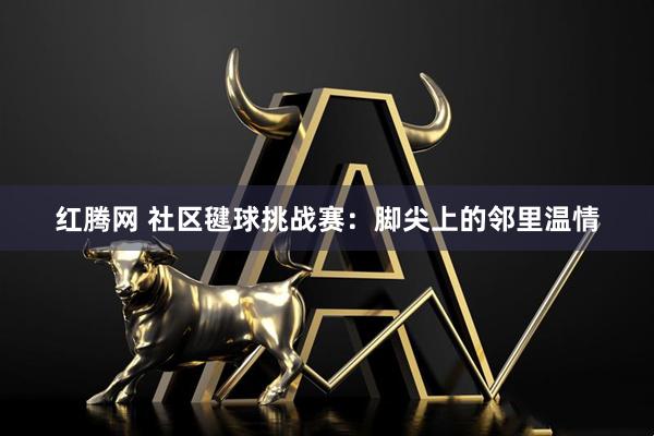 红腾网 社区毽球挑战赛：脚尖上的邻里温情