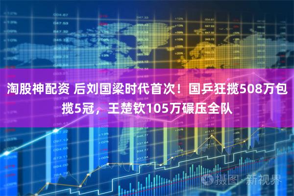 淘股神配资 后刘国梁时代首次！国乒狂揽508万包揽5冠，王楚钦105万碾压全队