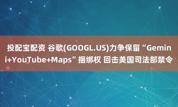 投配宝配资 谷歌(GOOGL.US)力争保留“Gemini+YouTube+Maps”捆绑权 回击美国司法部禁令
