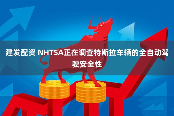 建发配资 NHTSA正在调查特斯拉车辆的全自动驾驶安全性