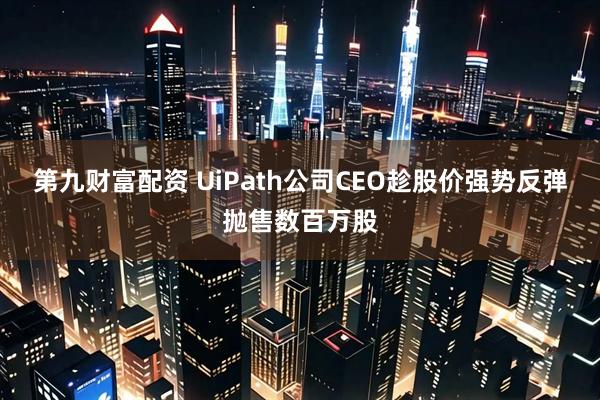 第九财富配资 UiPath公司CEO趁股价强势反弹抛售数百万股