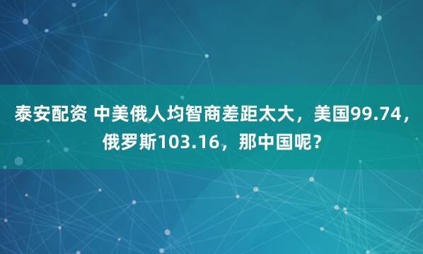 泰安配资 中美俄人均智商差距太大，美国99.74，俄罗斯103.16，那中国呢？