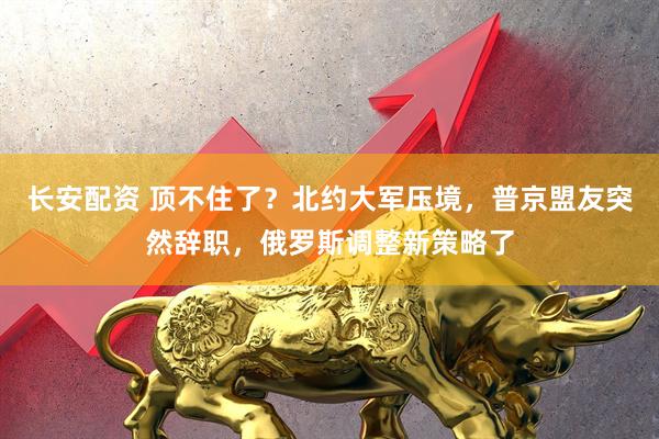 长安配资 顶不住了？北约大军压境，普京盟友突然辞职，俄罗斯调整新策略了